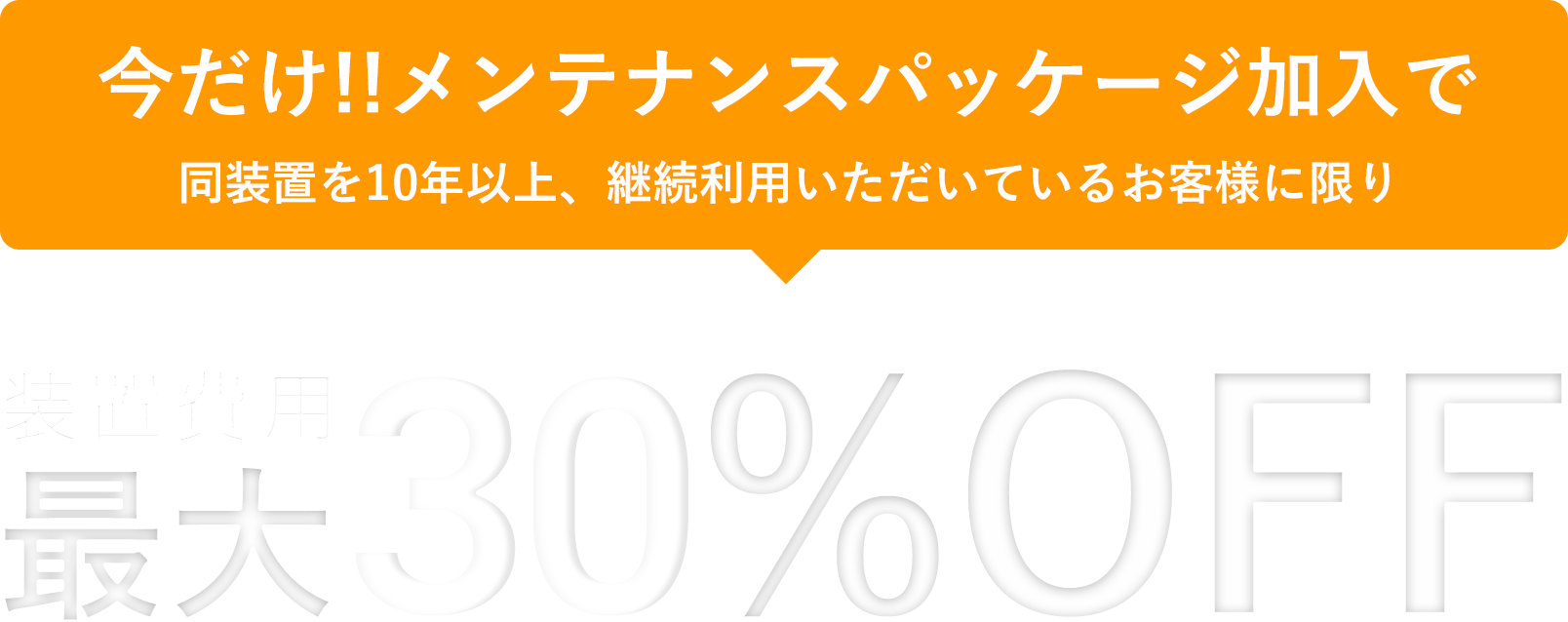 今だけ!!メンテナンスパッケージ加入で同装置を10年以上、継続利用いただいているお客様に限り装置費用最大50%OFF
