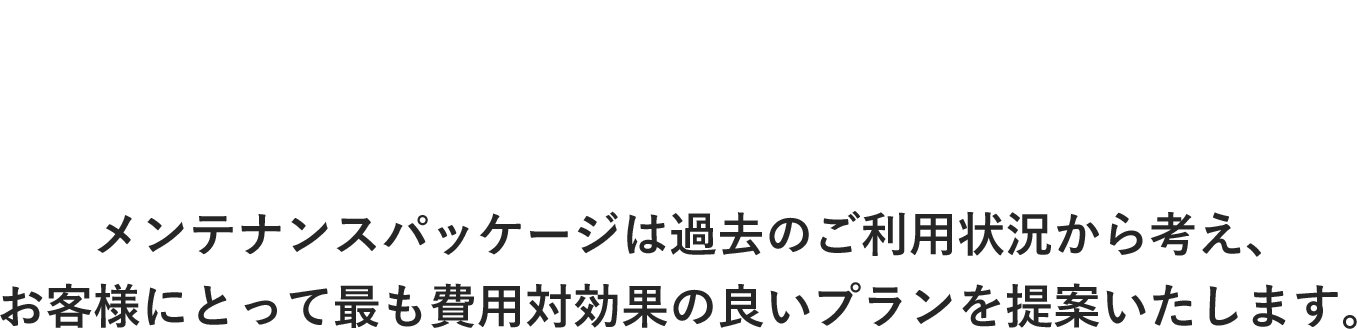 装置導入実績 3,800社以上 メンテナンスパッケージは過去のご利用状況から考え、 お客様にとって最も費用対効果の良いプランを提案いたします。